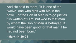 And He said to them, “It is one of the
twelve, one who dips with Me in the
bowl. For the Son of Man is to go just as
it is written of Him; but woe to that man
by whom the Son of Man is betrayed! It
would have been good for that man if he
had not been born.”
- Mark 14:20-21
 