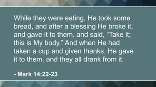 While they were eating, He took some
bread, and after a blessing He broke it,
and gave it to them, and said, “Take it;
this is My body.” And when He had
taken a cup and given thanks, He gave
it to them, and they all drank from it.
- Mark 14:22-23
 
