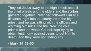 They led Jesus away to the high priest; and all
the chief priests and the elders and the scribes
gathered together. Peter had followed Him at a
distance, right into the courtyard of the high
priest; and he was sitting with the officers and
warming himself at the fire. Now the chief
priests and the whole Council kept trying to
obtain testimony against Jesus to put Him to
death, and they were not finding any.
- Mark 14:53-55
 