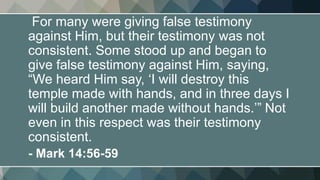 For many were giving false testimony
against Him, but their testimony was not
consistent. Some stood up and began to
give false testimony against Him, saying,
“We heard Him say, ‘I will destroy this
temple made with hands, and in three days I
will build another made without hands.’” Not
even in this respect was their testimony
consistent.
- Mark 14:56-59
 