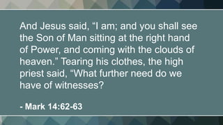 And Jesus said, “I am; and you shall see
the Son of Man sitting at the right hand
of Power, and coming with the clouds of
heaven.” Tearing his clothes, the high
priest said, “What further need do we
have of witnesses?
- Mark 14:62-63
 
