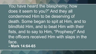 You have heard the blasphemy; how
does it seem to you?” And they all
condemned Him to be deserving of
death. Some began to spit at Him, and to
blindfold Him, and to beat Him with their
fists, and to say to Him, “Prophesy!” And
the officers received Him with slaps in the
face.
- Mark 14:64-65
 
