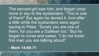 The servant-girl saw him, and began once
more to say to the bystanders, “This is one
of them!” But again he denied it. And after
a little while the bystanders were again
saying to Peter, “Surely you are one of
them, for you are a Galilean too.” But he
began to curse and swear, “I do not know
this man you are talking about!”
- Mark 14:69-71
 