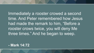 Immediately a rooster crowed a second
time. And Peter remembered how Jesus
had made the remark to him, “Before a
rooster crows twice, you will deny Me
three times.” And he began to weep.
- Mark 14:72
 