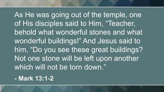 As He was going out of the temple, one
of His disciples said to Him, “Teacher,
behold what wonderful stones and what
wonderful buildings!” And Jesus said to
him, “Do you see these great buildings?
Not one stone will be left upon another
which will not be torn down.”
- Mark 13:1-2
 