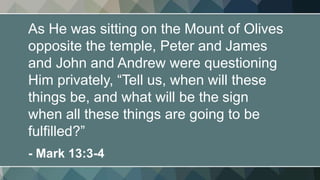 As He was sitting on the Mount of Olives
opposite the temple, Peter and James
and John and Andrew were questioning
Him privately, “Tell us, when will these
things be, and what will be the sign
when all these things are going to be
fulfilled?”
- Mark 13:3-4
 