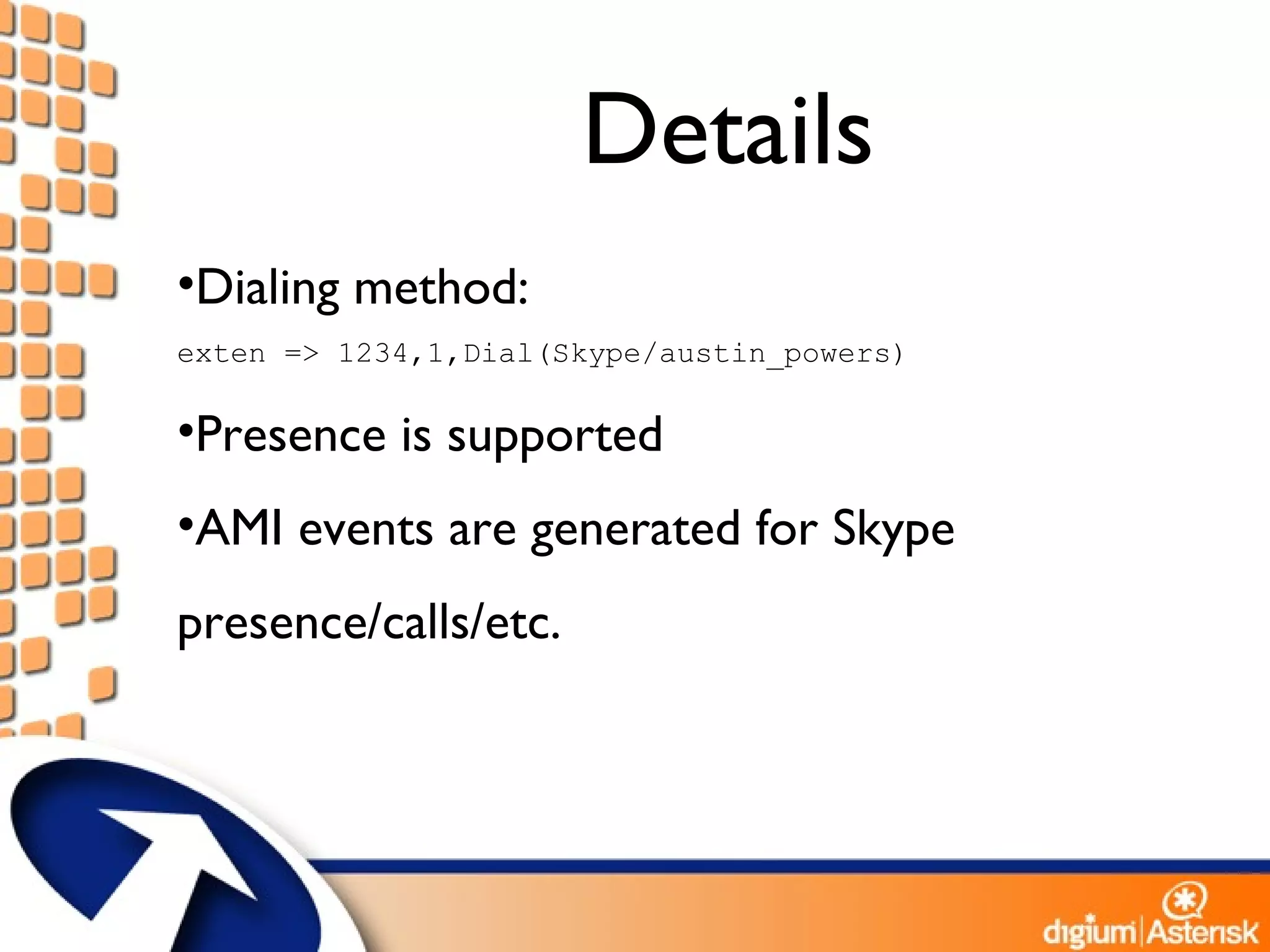 Details Dialing method: exten => 1234,1,Dial(Skype/austin_powers) Presence is supported AMI events are generated for Skype presence/calls/etc. 