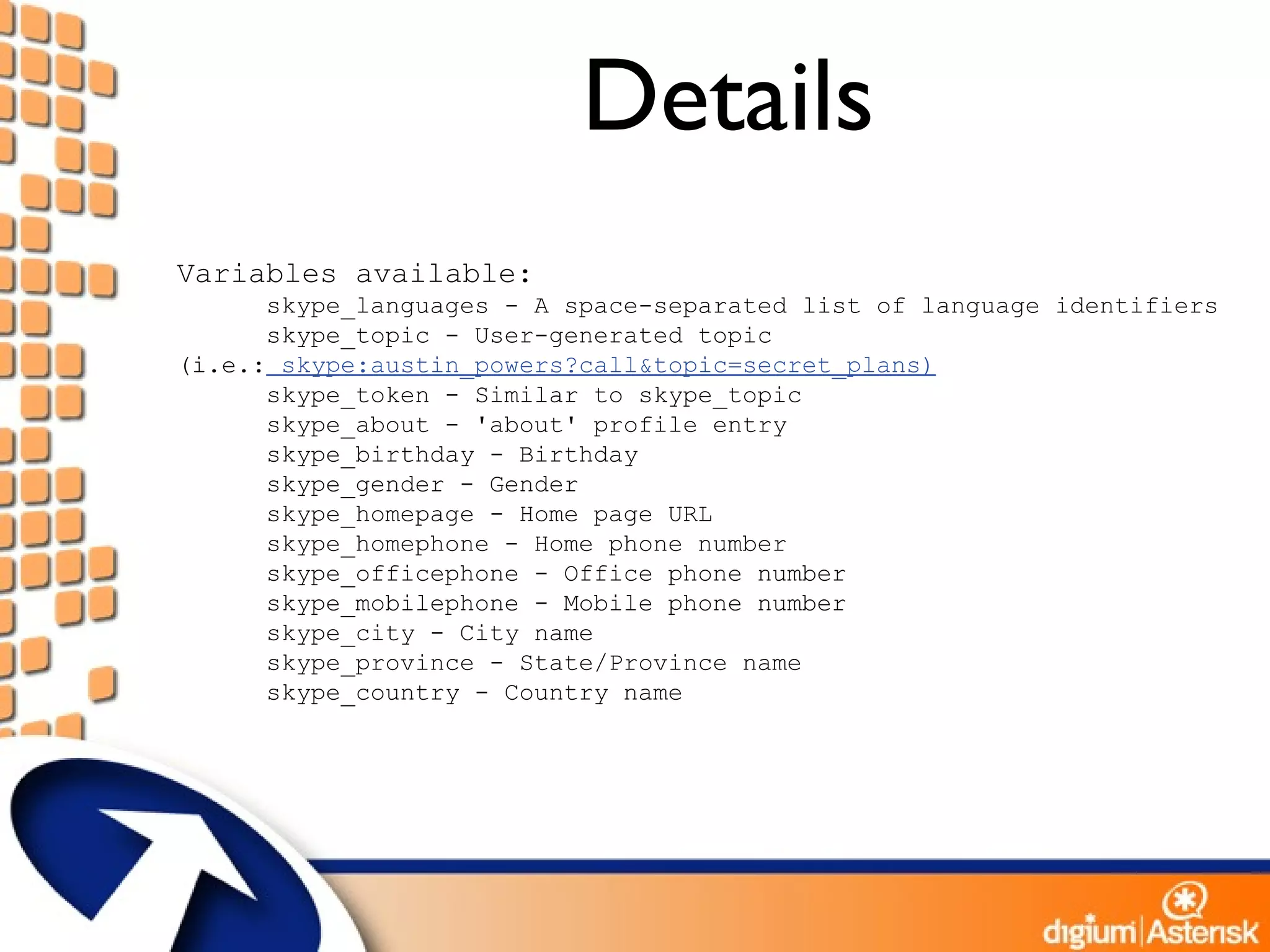 Details Variables available: skype_languages - A space-separated list of language identifiers skype_topic - User-generated topic  (i.e.:  skype:austin_powers?call&topic=secret_plans) skype_token - Similar to skype_topic skype_about - 'about' profile entry skype_birthday - Birthday skype_gender - Gender skype_homepage - Home page URL skype_homephone - Home phone number skype_officephone - Office phone number skype_mobilephone - Mobile phone number skype_city - City name skype_province - State/Province name skype_country - Country name 