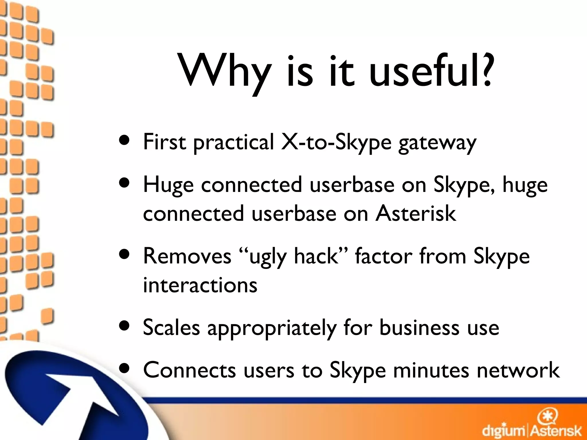 Why is it useful? First practical X-to-Skype gateway Huge connected userbase on Skype, huge connected userbase on Asterisk Removes “ugly hack” factor from Skype interactions Scales appropriately for business use Connects users to Skype minutes network 