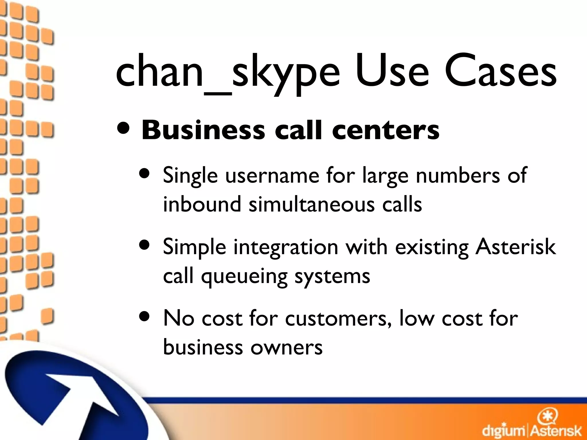 chan_skype Use Cases Business call centers Single username for large numbers of inbound simultaneous calls Simple integration with existing Asterisk call queueing systems No cost for customers, low cost for business owners 