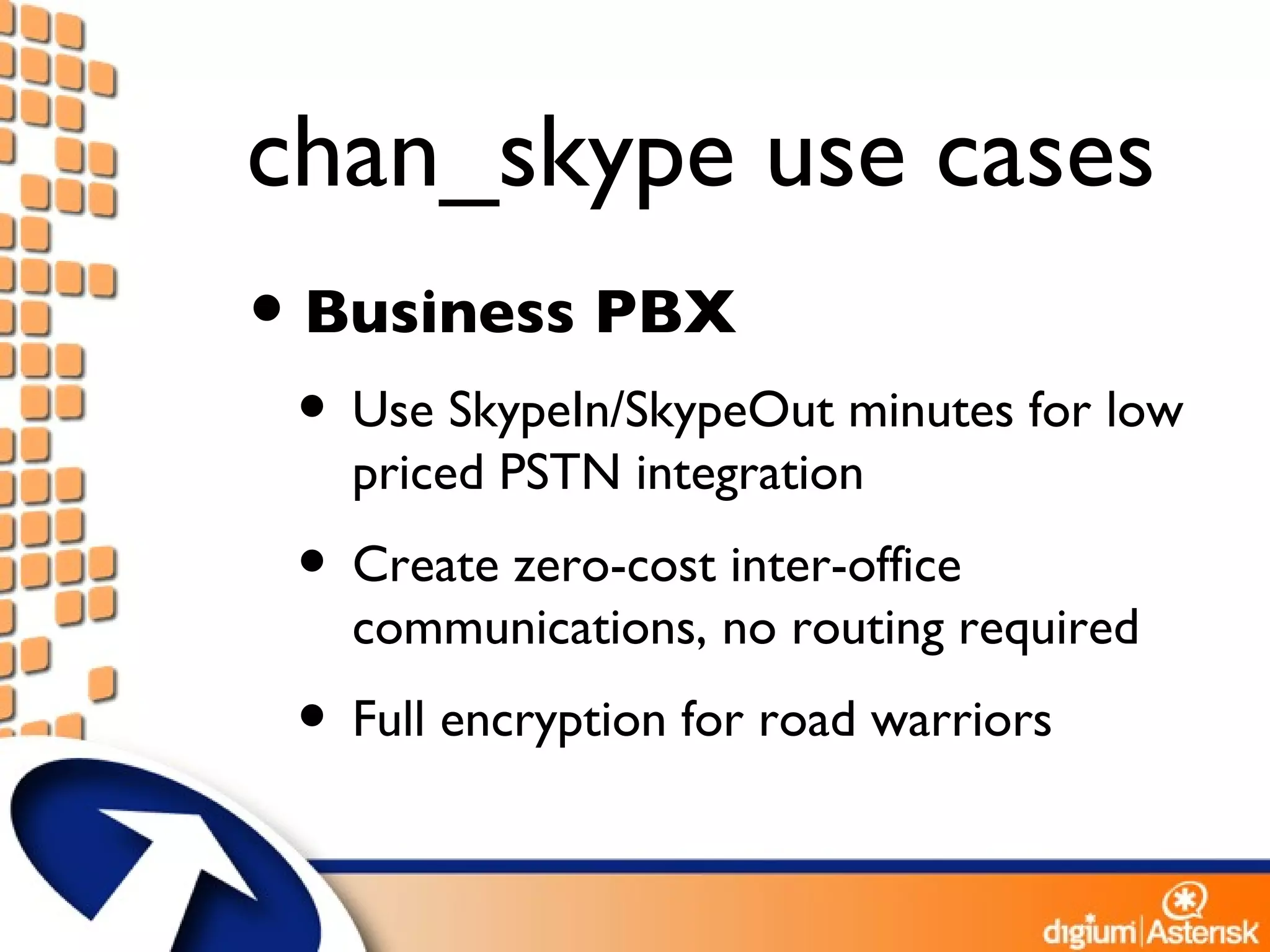 chan_skype use cases Business PBX Use SkypeIn/SkypeOut minutes for low priced PSTN integration Create zero-cost inter-office communications, no routing required Full encryption for road warriors 