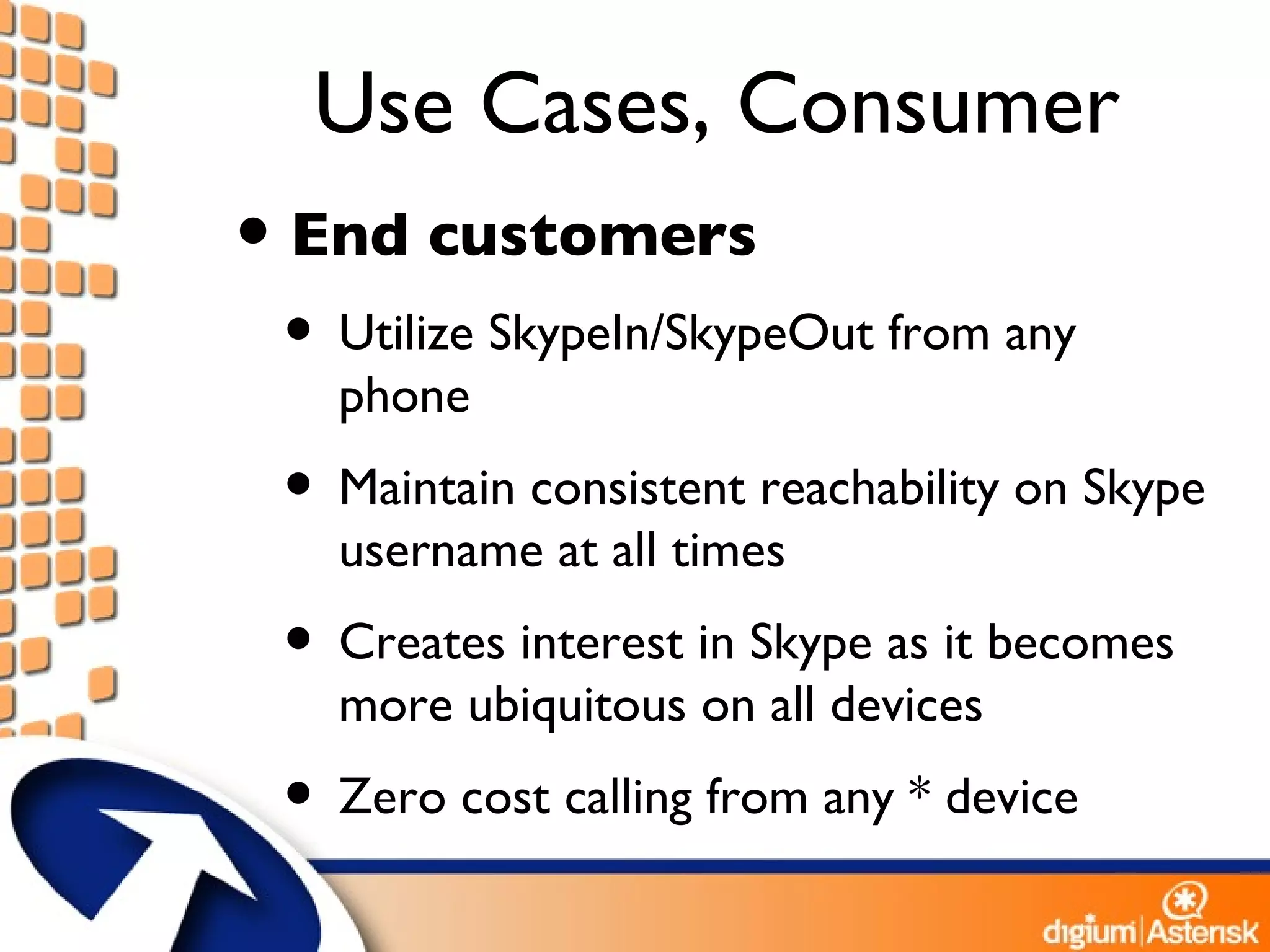 Use Cases, Consumer End customers Utilize SkypeIn/SkypeOut from any phone Maintain consistent reachability on Skype username at all times Creates interest in Skype as it becomes more ubiquitous on all devices Zero cost calling from any * device 