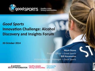 Healthy clubs. 
Strong communities. 
Good 
Sports 
Innova&on 
Challenge: 
Alcohol 
Discovery 
and 
Insights 
Forum 
Community 
programs 
20 
October 
2014 
Mark 
Stone 
Project 
Officer 
– 
Good 
Sports 
Bill 
Karametos 
Victoria 
Regional 
Manager 
– 
Good 
Sports 
 