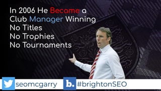 seomcgarry #brightonSEO
In 2006 He Became a
Club Manager Winning
No Titles
No Trophies
No Tournaments
 