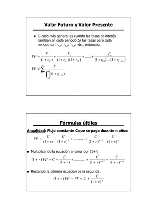 Valor Futuro y Valor Presente

     n   El caso más general es cuando las tasas de interés
         cambian en cada período. Si las tasas para cada
         período son r0,1; r1,2; r2,3; etc., entonces:

               F1               F2                                     Fn
    VP =              +                        + ...... +
           (1 + r0,1 ) (1 + r0,1 )(1 + r1, 2 )            (1 + r0,1 )....(1 + rn −1, n )
            n
                         Ft
    VP = ∑         t
           t =1
                  ∏ (1 + r
                  i =1
                              i −1,i   )




                               Fórmulas últiles
Anualidad: Flujo constante C que se paga durante n años:
Anualidad:
                C        C                            C              C
     VP =            +           + .......... . +          n −1
                                                                +
             (1 + r ) (1 + r ) 2
                                                  (1 + r )        (1 + r ) n

n   Multiplicando la ecuación anterior por (1+r):
                                  C                          C              C
    (1 + r ) VP = C +                   + .......... . +              +
                               (1 + r )                  (1 + r ) n−2
                                                                        (1 + r ) n −1

n   Restando la primera ecuación de la segunda:
                                                            C
                         (1 + r ) VP − VP = C +
                                                         (1 + r ) n




                                                                                           10
 
