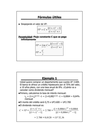 Fórmulas últiles

n   Despejando el valor de VP:
                                 [(1 + r ) n − 1]
                    VP = C ×
                                  (1 + r ) n × r

Perpetuidad: Flujo constante C que se paga
Perpetuidad:
  infinitamente
                               [(1 + r ) n − 1]
                  VP = Lim C ×
                       n −>∞    (1 + r ) n × r
                       C
                  VP =
                       r




                         Ejemplo 1
  Usted quiere comprar un departamento que cuesta UF 3.600.
  El banco le ofrece un crédito hipotecario por el 75% del valor,
  a 10 años plazo, con una tasa anual de 8%. ¿Cuánto va a
  cancelar como dividendo mensual?
n Primero, calculamos la tasa de interés mensual:
        im = (1+ia)(1/12) -1 = (1+0,08)(1/12) -1 = 0,0064 = 0,64%
        mensual
n El monto del crédito será 0,75 x UF3.600 = UF2.700
n El dividendo mensual es:

          (1 + r ) n × r             (1 + 0 ,0064 ) 120 × 0 ,0064
C = VP ×                  = 2 .700 ×
         [(1 + r ) n − 1]               [(1 + 0 ,0064 ) 120 − 1]

                 = 2 .700 × 0 ,0120 = UF 32 ,36




                                                                    11
 