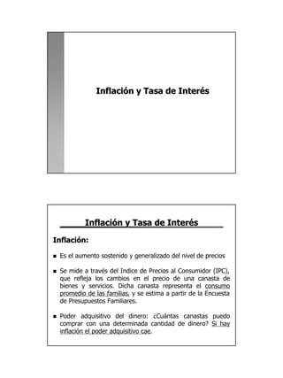 Inflación y Tasa de Interés




            Inflación y Tasa de Interés

Inflación:

n   Es el aumento sostenido y generalizado del nivel de precios

n   Se mide a través del Indice de Precios al Consumidor (IPC),
    que refleja los cambios en el precio de una canasta de
    bienes y servicios. Dicha canasta representa el consumo
    promedio de las familias, y se estima a partir de la Encuesta
    de Presupuestos Familiares.

n   Poder adquisitivo del dinero: ¿Cuántas canastas puedo
    comprar con una determinada cantidad de dinero? Si hay
    inflación el poder adquisitivo cae.




                                                                    14
 