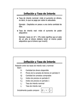 Inflación y Tasa de Interés
  n   Tasa de interés nominal: mide el aumento en dinero,
      es decir, lo que se paga por sobre lo adeudado.

      Ejemplo : Depósitos en pesos a una cierta cantidad de
      días.

  n   Tasa de interés real: mide el aumento de poder
      adquisitivo

      Ejemplo: tasas en UF + X% (esto significa que al cabo
      de un año el dinero debiera tener el mismo poder
      adquisitivo que el dinero que invertí)




           Inflación y Tasa de Interés
Relación entre las tasas de interés real y nominal:
  Sean:
       X:    Cantidad de dinero disponible
       P:    Precio de la canasta de bienes en período 0
       Q:    Cantidad de canastas compradas
       C0:   Indice de precios en período 0
       C1:   Indice de precios en período 1
       in:   Tasa de interés nominal
       ir:   Tasa de interés real
                                              X
  Inicialmente puede comprar:     Q   0   =
                                              P




                                                              15
 