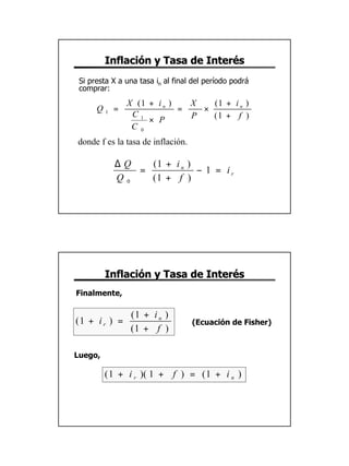 Inflación y Tasa de Interés
 Si presta X a una tasa in al final del período podrá
 comprar:
               X (1 + i n )   X   (1 + i n )
      Q1 =                  =   ×
                C1
                    × P       P   (1 + f )
                C 0
donde f es la tasa de inflación.

           ∆Q   (1 + i n )
              =            − 1 = ir
           Q0   (1 + f )




         Inflación y Tasa de Interés
Finalmente,

                (1 + i n )
(1 + i r ) =                       (Ecuación de Fisher)
                (1 + f )

Luego,

         ( 1 + i r )( 1 + f ) = ( 1 + i n )




                                                          16
 