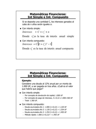 Matemáticas Financieras:
           Int Simple e Int. Compuesto
    Si se deposita una cantidad C, los intereses ganados al
    cabo de n años serán iguales a:
n   Con interés simple:
    Intereses       = C × ras × n
    Donde ras es la tasa de interés anual simple
n   Con interés compuesto:
                       [
    Intereses = C (1 + rac ) n − 1     ]
    Donde rac es la tasa de interés anual compuesta




            Matemáticas Financieras:
           Int Simple e Int. Compuesto
    Ejemplo:
    Considere una deuda al 12% anual por un monto de
    1.000 UF, a ser pagada en tres años. ¿Cuál es el valor
    que habría que pagar?
n   Con interés simple:
    –   Por concepto de devolución de capital, 1.000 UF
    –   Por concepto de pago de intereses, 3 x 0,12 x 1.000=360 UF
    –   Total: 1.360 UF.

n   Con interés compuesto:
    –   Deuda acumulada año 1: 1.000 (1+0,12) = 1.120 UF
    –   Deuda acumulada año 2: 1.120 (1+0,12) = 1.254 UF
    –   Deuda acumulada año 3: 1.254 (1+0,12) = 1.405 UF
    –   Método rápido: 1.000 (1+0,12)3 = 1.405 UF




                                                                     7
 