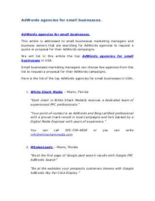 AdWords agencies for small businesses.
AdWords agencies for small businesses.
This article is addressed to small businesses marketing managers and
business owners that are searching for AdWords agencies to request a
quote or proposal for their AdWords campaigns.
We will list in this article the top AdWords agencies for small
businesses in USA.
Small businesses marketing managers can choose few agencies from this
list to request a proposal for their AdWords campaigns.
Here is the list of the top AdWords agencies for small businesses in USA:
1. White Shark Media – Miami, Florida
“Each client in White Shark Media® receives a dedicated team of
experienced PPC professionals.”
“Your point-of-contact is an AdWords and Bing certified professional
with a proven track-record in local campaigns and he’s backed by a
Digital Media Engineer with years of experience.”
You can call 305-728-4828 or you can write
info@whitesharkmedia.com
2. MSalesLeads – Miami, Florida
“Be at the first page of Google paid search results with Google PPC
AdWords Search”
“Be at the websites your prospects customers browse with Google
AdWords Pay Per Click Display.”
 