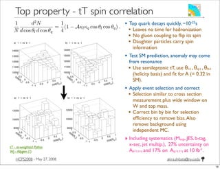 akira.shibata@nyu.eduHCPS2008 - May 27, 2008
Top property - tT spin correlation
• Top quark decays quickly, ~10-25s
• Leaves no time for hadronization
• No gluon coupling to ﬂip its spin
• Daughter particles carry spin
information
• Test SM prediction, anomaly may come
from resonance
• Use semileptonic tT, use θl-t , θq-t , θb-t
(helicity basis) and ﬁt for A (= 0.32 in
SM).
• Apply event selection and correct
• Selection similar to cross section
measurement plus wide window on
W and top mass.
• Correct bin by bin for selection
efﬁciency to remove bias.Also
remove background using
independent MC.
‣ Including systematics (Mtop, JES, b-tag,
x-sec, jet multip.), 27% uncertainty on
Ab−t l−t and 17% on Aq−t l−t at 10 fb-1.
tion in the semi-leptonic tt decay channel can be measured in terms of a
al lepton and quark angular distribution, which, neglecting higher order
, is given by
1
N
d2N
d cos θl d cos θq
=
1
4
(1 − Aκlκq cos θl cos θq) . (8.5)
elicity basis the lepton and quark angles θl and θq are obtained by measuring
n the decay particle momentum in its parent top quark rest frame and the
momentum in the tt quark pair rest frame. The correlation coefﬁcient
A =
N|| − NX
N|| + NX
=
N(tL¯tL + tR¯tR) − N(tL¯tR + tR¯tL)
N(tL¯tL + tR¯tR) + N(tL¯tR + tR¯tL)
, (8.6)
X give the number of events with parallel and anti-parallel top quark spins,
o angle combinations are considered: θl versus θb and θl versus θq(lower energy);
description these two combinations are denoted as b − t l − t and q − t l − t.
ion of tt with spin correlation
1 · 106 events containing 9.1 · 105 semi-leptonic signal events was generated
] and reconstructed using ORCA. As PYTHIA does not include spin correla-
are weighted according to Formula 8.5 with A = 0.32 [44] and appropriate
n, this data sample is subdivided into two sub-samples: one is regarded as
ub-sample (1.61M events), used for determination of the selection efﬁciency
s. The other is regarded as the “analysis” sub-sample (1.50M events), used
ment of A. This sample provides 436K signal events. The double differential
ions obtained from the “analysis” sample are presented in Figure 8.11.
respectively. Two angle combinations are considered: θl versus θb and θl versus θq(lower energy);
in the following description these two combinations are denoted as b − t l − t and q − t l − t.
8.3.2 Simulation of tt with spin correlation
A tt sample of 3.1 · 106 events containing 9.1 · 105 semi-leptonic signal events was generated
with PYTHIA [24] and reconstructed using ORCA. As PYTHIA does not include spin correla-
tions the events are weighted according to Formula 8.5 with A = 0.32 [44] and appropriate
values of κ. Then, this data sample is subdivided into two sub-samples: one is regarded as
the “reference” sub-sample (1.61M events), used for determination of the selection efﬁciency
and backgrounds. The other is regarded as the “analysis” sub-sample (1.50M events), used
for the measurement of A. This sample provides 436K signal events. The double differential
angular distributions obtained from the “analysis” sample are presented in Figure 8.11.
)
b-t!cos(
-1
-0.5
0
0.5
1
)l-t
!
cos(
-1
-0.5
0
0.5
1
10000
11000
12000
13000
14000
a) l - t vs b - t
)
q-t!cos(
-1
-0.5
0
0.5
1
)l-t
!
cos(
-1
-0.5
0
0.5
1
10000
11000
12000
13000
14000
b) l - t vs q - t
Figure 8.11: Double differential angular distributions obtained from the “analysis” sample,
see text.
The distributions in Figure 8.11 are ﬁtted according to the Formula (8.5). The results are
Ab−t l−t = 0.321 ± 0.011 (stat.) and Aq−t l−t = 0.319 ± 0.009 (stat.) which are statistically
compatible with the input value of A = 0.32.
230 Chapter 8. Physics of Top Quarks
Table 8.15: The physics processes considered for signal and background. The number of
selected events for the non-tt processes are scaled to the same tt sample luminosity.
Process Simulated events σ(pb) Efﬁciency Selected events
tt (signal) 436K 246 5.0 · 10−2 21589
tt (background) 1.07M 584 4.0 · 10−3 4236
WW + jets 310K 188 4.5 · 10−5 15
W + jets (ˆpT = 20 − 400 GeV/c) 2.06M 43K 3.4 · 10−6 260
Wbt semi-leptonic decay 328K 63.1 1.3 · 10−3 144
8.3.4 Estimation of correlation coefﬁcient
In order to correct for the selection efﬁciency, an efﬁciency (6 × 6) matrix is determined by
taking the ratio of the reconstructed double differential angular distribution to the gener-
ated one, using the “reference” sample. The ﬁnal double differential angular distribution is
obtained by subtracting, bin-by-bin, the background obtained from the “reference” sample
from the total sample of signal plus background obtained from the “analysis” sample. The
resulting distributions are corrected for the selection efﬁciency, Figure 8.13, and ﬁtted using
Formula 8.5.
)
b-t!cos(
-1
-0.5
0
0.5
1
)l-t
!
cos(
-1
-0.5
0
0.5
1
8000
10000
12000
a) l - t vs b - t
)
b-t!cos(
-1
-0.5
0
0.5
1
)l-t
!
cos(
-1
-0.5
0
0.5
1
8000
10000
12000
b) l - t vs q - t
Figure 8.13: Background-subtracted and efﬁciency-corrected double-differential distribution
of the cosine of the analysis angles in the b − l l − t and q − l l − t systems.
The correlation coefﬁcients obtained from the ﬁt are:
Ab−t l−t = 0.375 ± 0.100 (stat.) ,
Aq−t l−t = 0.346 ± 0.079 (stat.) .
tT - re-weighted Pythia
Wj - Alpgen (?)
19
 