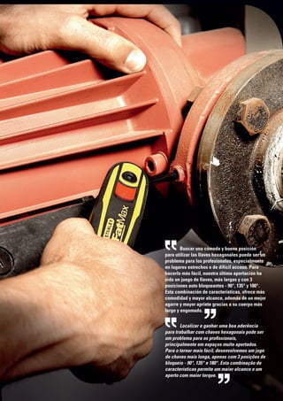 Buscar una cómoda y buena posición
para utilizar las llaves hexagonales puede ser un
problema para los profesionales, especialmente
en lugares estrechos o de difícil acceso. Para
hacerlo más fácil, nuestra última aportación ha
sido un juego de llaves, más largas y con 3
posiciones auto bloqueantes - 90°, 135° y 180°.
Esta combinación de características, ofrece más
comodidad y mayor alcance, además de un mejor
agarre y mayor apriete gracias a su cuerpo más
largo y engomado.
Localizar e ganhar uma boa aderência
para trabalhar com chaves hexagonais pode ser
um problema para os profissionais,
principalmente em espaços muito apertados.
Para o tornar mais fácil, desenvolvemos um jogo
de chaves mais longa, apenas com 3 posições de
bloqueio - 90°, 135° e 180°. Esta combinação de
características permite um maior alcance e um
aperto com maior torque.
 