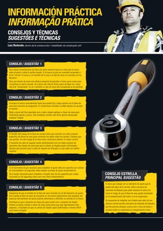 CONSEJO / SUGESTÃO  1
Para utilizar eficientemente las llaves de vasos necesita fijarse en cómo gira la tuerca
sobre el perno o sobre la varilla roscada. Si la tuerca no gira con suavidad compruebe si
se ha “torcido” la rosca o si el tamaño de la rosca o el tipo de rosca no coinciden con los
del perno.
Para usar chaves de caixa com eficácia necessita de perceber a forma como a porca gira
no parafuso ou perno roscado. Se a porca não roda de forma suave verifique se a rosca
não está “atravessada” ou se o tamanho ou tipo da rosca não corresponde ao do parafuso.
CONSEJO / SUGESTÃO  2
Enrosque la tuerca manualmente hasta que quede fija y luego apriete con la llave de
vaso para terminar de asegurarla. En condiciones normales no debe apretar los ajustes
en exceso.
Rode a porca até ficar apertada com a mão e depois aplique a chave de caixa para
finalmente apertar a porca. Sob condições normais não tente apertar demasiado
qualquer fixação.
CONSEJO / SUGESTÃO  3
El tamaño del mango de la llave de carraca tiene que coincidir con cada conjunto
específico de llaves de vaso para minimizar los daños sobre los ajustes. Siempre que
sea posible, tire del mango de la llave hacia usted para obtener un mayor control.
O tamanho do cabo do roquete condiz perfeitamente com um dado conjunto de
tamanhos das chaves de caixa para que os danos na fixação sejam minimizados.
Sempre que possível puxe o cabo do roquete em direcção a si par obter um melhor
controlo.
CONSEJO / SUGESTÃO  4
Si el movimiento de giro necesario para completar el ajuste debe ser específico por razones
de funcionalidad o de seguridad, debe emplear una llave de ajuste dinamométrica.
Se a torção necessária para completar a fixação tiver de ser específica por razões
funcionais ou de segurança deve usar uma chave dinamométrica.
CONSEJO / SUGESTÃO  5
Asegúrese de que el tamaño de la llave de vaso coincide con el del elemento de ajuste.
Aun cuando la llave de vaso se encuentre en una tuerca ligeramente más pequeña, las
esquinas del elemento de ajuste podrían deformarse y dificultar su retirada en el futuro.
Certifique-se que o tamanho da chave de caixa condiz com o tamanho do fixador.
Embora se possa instalar a chave de caixa numa porca que seja ligeiramente mais
pequena, o resultado ser que os cantos do fixador sejam deformados e tornem difícil
uma futura remoção.
Si tiene que trabajar con un elemento de ajuste que le
quede más lejos de lo normal, utilice una barra de
extensión de bloqueo para poder alcanzar la tuerca sin
correr el riesgo de que el llave de vaso quede encastrado
en el compartimento del motor ni en la maquinaria.
Se necessitar de trabalhar num fixador para além do seu
alcance normal escolha uma barra de extensão de bloqueio
que lhe permita alcançar a porca sem o risco de deixar o
encaixe retido na maquinaria ou compartimento motor.
Luis Redondo, obrero de la construcción / trabalhador da construção civil
INFORMACIÓNPRÁCTICA
INFORMAÇÃOPRÁTICA
CONSEJOS Y TÉCNICAS
SUGESTÕES E TÉCNICAS
CONSEJO ESTRELLA
PRINCIPAL SUGESTÃO
 