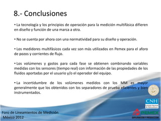 Foro de Lineamientos de Medición
México 2012
8.- Conclusiones
• La tecnología y los principios de operación para la medición multifásica difieren
en diseño y función de una marca a otra.
• No se cuenta por ahora con una normatividad para su diseño y operación.
• Los medidores multifásicos cada vez son más utilizados en Pemex para el aforo
de pozos y corrientes de flujo.
• Los volúmenes y gastos para cada fase se obtienen combinando variables
medidas con los sensores (tiempo real) con información de las propiedades de los
fluidos aportadas por el usuario y/o el operador del equipo.
• La incertidumbre de los volúmenes medidos con los MM es mayor
generalmente que los obtenidos con los separadores de prueba eficientes y bien
instrumentados.
 