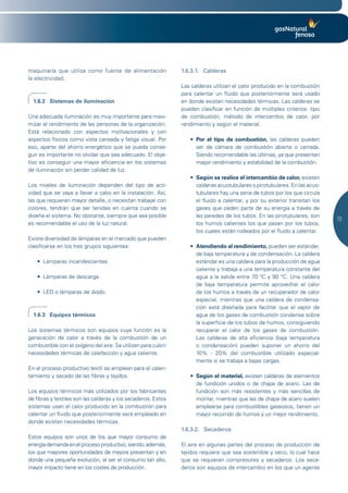 maquinaría que utiliza como fuente de alimentación             1.6.3.1. Calderas
la electricidad.
                                                               Las calderas utilizan el calor producido en la combustión
                                                               para calentar un fluido que posteriormente será usado
  1.6.2 Sistemas de iluminación                                en donde existan necesidades térmicas. Las calderas se
                                                               pueden clasificar en función de múltiples criterios: tipo
Una adecuada iluminación es muy importante para maxi-          de combustión, método de intercambio de calor, por
mizar el rendimiento de las personas de la organización.       rendimiento y según el material.
Está relacionado con aspectos motivacionales y con
aspectos físicos como vista cansada y fatiga visual. Por          •	 Por el tipo de combustión, las calderas pueden
eso, aparte del ahorro energético que se pueda conse-                ser de cámara de combustión abierta o cerrada.
guir es importante no olvidar que sea adecuado. El obje-             Siendo recomendable las últimas, ya que presentan
tivo es conseguir una mayor eficiencia en los sistemas               mayor rendimiento y estabilidad de la combustión.
de iluminación sin perder calidad de luz.
                                                                  •	 Según se realice el intercambio de calor, existen
Los niveles de iluminación dependen del tipo de acti-                calderas acuotubulares o pirotubulares. En las acuo-
vidad que se vaya a llevar a cabo en la instalación. Así,            tubulares hay una serie de tubos por los que circula
las que requieren mayor detalle, o necesitan trabajar con            el fluido a calentar, y por su exterior transitan los
colores, tendrán que ser tenidas en cuenta cuando se                 gases que ceden parte de su energía a través de
diseñe el sistema. No obstante, siempre que sea posible              las paredes de los tubos. En las pirotubulares, son
                                                                                                                             13
es recomendable el uso de la luz natural.                            los humos calientes los que pasan por los tubos,
                                                                     los cuales están rodeados por el fluido a calentar.
Existe diversidad de lámparas en el mercado que pueden
clasificarse en los tres grupos siguientes:                       •	 Atendiendo al rendimiento, pueden ser estándar,
                                                                     de baja temperatura y de condensación. La caldera
   •	 Lámparas	incandescentes.                                       estándar es una caldera para la producción de agua
                                                                     caliente y trabaja a una temperatura constante del
   •	 Lámparas	de	descarga.	                                         agua a la salida entre 70 ºC y 90 °C. Una caldera
                                                                     de baja temperatura permite aprovechar el calor
   •	 LED	o	lámparas	de	diodo.	                                      de los humos a través de un recuperador de calor
                                                                     especial, mientras que una caldera de condensa-
                                                                     ción está diseñada para facilitar que el vapor de
  1.6.3 Equipos térmicos                                             agua de los gases de combustión condense sobre
                                                                     la superficie de los tubos de humos, consiguiendo
Los sistemas térmicos son equipos cuya función es la                 recuperar el calor de los gases de combustión.
generación de calor a través de la combustión de un                  Las calderas de alta eficiencia (baja temperatura
combustible con el oxígeno del aire. Se utilizan para cubrir         o condensación) pueden suponer un ahorro del
necesidades térmicas de calefacción y agua caliente.                 10% - 20% del combustible utilizado especial-
                                                                     mente si se trabaja a bajas cargas.
En el proceso productivo textil se emplean para el calen-
tamiento y secado de las fibras y tejidos.                        •	 Según el material, existen calderas de elementos
                                                                     de fundición unidos o de chapa de acero. Las de
Los equipos térmicos más utilizados por los fabricantes              fundición son más resistentes y más sencillas de
de fibras y textiles son las calderas y los secaderos. Estos         montar, mientras que las de chapa de acero suelen
sistemas usan el calor producido en la combustión para               emplearse para combustibles gaseosos, tienen un
calentar un fluido que posteriormente será empleado en               mayor recorrido de humos y un mejor rendimiento.
donde existan necesidades térmicas.
                                                               1.6.3.2. Secaderos
Estos equipos son unos de los que mayor consumo de
energía demanda en el proceso productivo, siendo, además,      El aire en algunas partes del proceso de producción de
los que mayores oportunidades de mejora presentan y en         tejidos requiere que sea sostenible y seco, lo cual hace
donde una pequeña evolución, al ser el consumo tan alto,       que se requieran compresores y secaderos. Los seca-
mayor impacto tiene en los costes de producción.               deros son equipos de intercambio en los que un agente
 