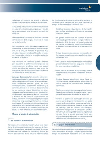 reduciendo el consumo de energía y además               los circuitos de las lámparas próximas a las ventanas o
      proporcionan un arranque suave de las máquinas.         claraboyas. Otras medidas que reducen el consumo de
                                                              energía en los sistemas de iluminación son:
      Aunque se pueden instalar variadores de velocidad
      en accionamientos de cualquier potencia y tipo de          •	 Establecer	circuitos	independientes	de	iluminación	
      carga, es necesario tener en cuenta una serie de              para zonificar la instalación en función de sus usos y
      aspectos:                                                     diferentes horarios.

      La rentabilidad de un variador de velocidad aumenta        •	 En	 grandes	 instalaciones,	 los	 sistemas	 de	 control	
      con la variación de la carga y el número de horas             centralizado permiten ahorrar energía mediante la
      de funcionamiento.                                            adecuación de la demanda y el consumo, además
                                                                    de efectuar un registro y control que afecta tanto
      Para motores de menos de 10 kW - 15 kW aproxi-                a la calidad como a la gestión de la energía consu-
      madamente, el coste suele hacer inviable la inver-            mida.
      sión. En el caso, de motores de potencias muy
      elevadas no existen variadores fabricados en serie,        •	 Instalar	 detectores	 de	 presencia	 temporizados	 en	
      con lo que deben diseñarse a medidas, pudiendo                los lugares menos frecuentados (pasillos, servicios,
      encarecer el producto.                                        almacenes, etc.).

      Los variadores de velocidad pueden utilizarse              •	 Otra	fuente	de	ahorro	importante	es	la	instalación	de	
                                                                                                                               17
      para solucionar el problema del arranque de los               programadores horarios que apaguen o enciendan
      motores, pero en la práctica no se hace porque                las luces a una determinada hora.
      si sólo se utilizan los variadores para temas de
      arranque el coste es mucho más elevado que el de           •	 Elegir	siempre	las	fuentes	de	luz	con	mayor	eficacia	
      un dispositivo de arranque suave.                             energética en función de las necesidades de ilumi-
                                                                    nación.
   •	 Arranque de motores. Para evitar las sobreinten-
      sidades eléctricas y los sobreesfuerzos mecánicos          •	 Emplear	 balastos	 electrónicos	 ahorra	 hasta	 un	
      se han desarrollado dispositivos de arranque suave.           30% de energía, alarga la vida de las lámparas un
      Estos dispositivos permiten ajustar, en incre-                50% y consigue una iluminación más agradable y
      mentos pequeños, los esfuerzos mecánicos y la                 confortable.
      corriente utilizada en el arranque. Se recomienda
      su uso cuando se trate de dispositivos con arran-          •	 Realizar	un	mantenimiento	programado	de	la	insta-
      ques y paradas frecuentes como son: ventiladores,             lación, limpiando fuentes de luz y luminarias y reem-
      compresores, mezcladoras y bombas centrífugas                 plazando las lámparas en función de la vida útil.
      y de vacío, etc. Así como en ciclos continuos de
      trabajo, alternando periodos con carga nominal con         •	 Cambiar	 el	 sistema	 de	 iluminación,	 teniendo	 en	
      otros a baja carga o vacío y en tiempos de arranque           cuenta que las lámparas incandescentes son las de
      prolongados. El coste de este tipo de dispositivos            menor rendimiento debido a que gran parte de la
      puede variar entre aproximadamente un 30% del                 energía que consumen se convierte en calor. Las
      coste de un motor de alta eficiencia para potencias           de descarga, para su correcto funcionamiento,
      bajas y un 10% del coste para potencias mayores.              requieren la incorporación de cebadores y balastos.
                                                                    Por último, la tecnología LED presenta importantes
   •	 Mejorar la tensión de alimentación.                           ventajas frente a las dos anteriores, como son:
                                                                    ahorros de energía eléctrica y en mantenimiento y
                                                                    reposición. Así como en emisiones de CO2.
  3.1.2 Sistemas de iluminación

Aprovechar al máximo la iluminación natural es la mejor         3.2. Equipos informáticos
forma de eficiencia energética en los sistemas de ilumi-
nación. Esto es posible gracias a la instalación de células   La mayoría de empresas poseen ordenadores que utilizan
fotosensibles que regulen la iluminación artificial en        como herramienta de trabajo. Estos equipos consumen
función de la cantidad de luz natural o independizando        energía aún estando en modo stand by. A los elevados
 