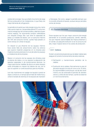 Manual de eficiencia energética para pymes
       Industria textil (CNAE 13)




     costes de la energía, hay que añadir el aumento de carga     y fotocopias. Así como, apagar la pantalla siempre que
     térmica producida en las instalaciones, lo que lleva una     no se esté utilizando el equipo, aunque sea por periodos
     mayor demanda de refrigeración.                              cortos de tiempo.

     La pantalla es la parte que más energía consume y tanto
     más cuanto mayor es. Las pantallas planas TFT, consumen        3.3. Equipos térmicos
     menos energía que las convencionales y además ocupan
     menos espacio. Se recomienda comprar ordenadores
     con etiqueta Energy Star, que tiene la capacidad de          Estos equipos son los que mayor consumo de energía
     pasar a un estado de reposo, con un consumo máximo           demandan en el proceso productivo, siendo, además,
     del 15% del consumo normal, cuando haya pasado un            los que mayores oportunidades de mejora presentan y
     cierto tiempo sin utilizar el equipo.                        en donde una pequeña evolución al ser el consumo tan
                                                                  alto, mayor impacto tiene en los costes de producción.
     En relación al uso eficiente de los equipos informá-
     ticos existe falta de conocimiento sobre los ahorros
     que supone implantar programas en la empresa para              3.3.1 Calderas
     implantar buenas prácticas en el uso de todos los equipos
     e instalaciones de la empresa .                              Existen una serie de actuaciones que se deben realizar para
                                                                  asegurar el correcto funcionamiento de estos sistemas.
     Reducir el consumo de los equipos de ofimática está
18
     al alcance de todos y no se requiere la adquisición de          •	 Verificación	 y	 mantenimiento	 periódico	 de	 la	
     aparatos especiales ni de conocimientos técnicos. La               caldera.
     mayor parte de las medidas de ahorro en estos equipos
     están enfocadas en mejorar los hábitos de uso, por lo           •	 Sustitución	de	la	caldera.	Normalmente	la	vida	útil	
     que no suponen un coste económico para la empresa.                 de estos equipos se sitúa en torno a los 15 años.
                                                                        Es recomendable sustituirla por una de alto rendi-
     Las más importantes son apagar los equipos cuando se               miento una vez alcanzado el periodo de obsoles-
     vayan a utilizar en un tiempo aproximado de media hora y           cencia o, antes de ese tiempo, cuando se observe
     utilizar el estado de stand by en los equipos de impresión         un mal funcionamiento.


                	
 