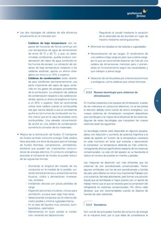 •	 Las	 dos	 tipologías	 de	 calderas	 de	 alta	 eficiencia	               - Regulando el caudal mediante la variación
   actualmente en el mercado son:                                            de la velocidad de las bombas en lugar de
                                                                             hacerlo mediante estrangulaciones.
        - Calderas de baja temperatura: son ca-
          paces de funcionar de forma continua con                 •	 Minimizar	los	trazados	en	las	tuberías	y	rugosidades.
          una temperatura de agua de alimentación
          de entre 35 ºC y 40 ºC, y que, en deter-                 •	 Racionalización	 de	 las	 cargas.	 El	 rendimiento	 de	
          minadas condiciones, puede producir con-                    una caldera a baja carga es peor que a plena carga,
          densación del vapor de agua contenido en                    por lo que se recomienda disponer de más de una
          los humos de escape. La utilización de cal-                 caldera de dimensiones menores para ir ponién-
          deras de baja temperatura respecto a las                    dolas en funcionamiento según las necesidades y
          calderas estándar, aporta un ahorro ener-                   que trabajen a plena carga.
          gético en torno a un 15% o superior.
        - Calderas de condensación: están diseña-                  •	 Selección	de	combustibles	por	criterios	económicos	
          da para condensar permanentemente una                       y ecológicos, como calderas que utilizan biomasa.
          parte importante del vapor de agua conte-
          nido en los gases de escapes procedentes
          de la combustión. La utilización de calderas           3.3.2 Nuevas tecnología para sistemas de
          de condensación respecto a las calderas es-                  climatización
          tándar, aporta un ahorro energético en torno
                                                                                                                                19
          a un 25% o superior. Sólo se recomienda              En muchas ocasiones a los equipos de climatización, a pesar
          utilizar esta caldera cuando el combustible          de ser intensivos en consumos eléctricos, no se les presta
          sea gas natural debido a que la cantidad de          la atención debida como fuente de ahorro energético. Los
          azufre en los humos de combustión es mu-             nuevos sistemas de climatización incorporan dispositivos
          cho menor que en el caso de emplear otros            que contribuyen a la mejora de la eficiencia de los sistemas.
          combustibles. Una elevada concentración              Algunas de estas tecnologías que incorporan los nuevos
          de azufre en una caldera de condensación             sistemas están las siguientes:
          aumenta la corrosión de los materiales.
                                                               La tecnología inverter está disponible en algunos equipos,
•	 Mejora	de	la	distribución	de	fluidos.	El	transporte	        aplica una reducción o aumento de potencia frigorífica a la
   de fluidos también consume energía. Toda caldera            salida de aparato en función de la temperatura necesaria
   lleva asociada una serie de equipos para el trasiego        en cada momento sin tener que conectar y desconectar
   de fluidos (bombas, compresores, ventiladores,              el compresor. La temperatura obtenida es más uniforme,
   etcétera) que pueden ser importantes consumi-               consiguiendo ahorros significativos respecto de los sistemas
   dores de energía eléctrica. El consumo energético           convencionales. La vida útil del aparato se ve favorecida al
   asociado al transporte de fluidos se puede reducir          reducir el número de puestas en marcha y paradas.
   de las siguientes formas:
                                                               Las máquinas de absorción son más eficientes que los
        - Acortando la longitud del trazado de los             sistemas de aire acondicionado convencionales. Tienen
          conductos en la medida de lo posible, evi-           algunas similitudes con los de aire acondicionado y bomba
          tando estrechamientos y ensanchamientos              de calor, pero difieren en otros muy importantes Trabajan con
          bruscos, codos y derivaciones innecesa-              una sustancia, llamada absorbente, para formar una solución
          rias, etcétera                                       líquida que es bombeada a mayor presión con un aporte de
        - Instalando válvulas con pocas pérdidas de            trabajo menor que el que se necesita para la compresión del
          carga.                                               refrigerante en sistemas convencionales. Por último cabe
        - Eligiendo secciones circulares, incluso para         destacar, que son recomendables cuando se dispone de
          ventilación, aunque sean algo más caras.             fuentes de calor sobrantes.
        - Seleccionando conductos con el máximo diá-
          metro posible y mínima rugosidad interna.
        - En el caso de líquidos muy viscosos, bom-              3.3.3 Secaderos
          beándolos; calentados.
        - Manteniendo en buen estado la instala-               Son una de las principales fuentes de consumo de energía
          ción, evitando así deposiciones.                     en la industria textil, por lo que debe de considerarse la
 
