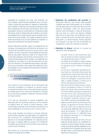 Manual de eficiencia energética para pymes
       Industria textil (CNAE 13)




     posibilidad de cambiarlos por otros más eficientes, así        •	 Optimizar las condiciones del contrato de
     como realizar mantenimientos periódicos de su funciona-           facturación eléctrica, que incluye todas aquellas
     miento, cambio de quemadores y asegurar el aislamiento            medidas que están relacionadas con la modifica-
     de la instalación. Optimizar los procesos de secado a través      ción de algunas de las condiciones del suministro:
     de la implantación de técnicas más eficientes, tales como         potencia contratada, modo de discriminación
     presecados mecánicos, presecados con infrarrojos por baja         horaria, tarifa contratada y modo de facturación.
     frecuencia, evitar el sobresecado de los tejidos y minimizar      Hay que tener en cuenta que algunas medidas
     las pérdidas de aire, puede suponer para la compañía impor-       tales como la disminución de la potencia contra-
     tantes ahorros de energía. Una medida importante para el          tada, el cambio de tarifa, el cambio del modo de
     ahorro de energía en el uso de secaderos es implantar un          facturación y la discriminación horaria requieren
     sistema de recuperación de calores residuales.                    una inversión muy baja. Por ello los periodos de
                                                                       recuperación suelen ser inferiores a tres años.
     Existen diferentes variantes, según las características de
     los gases y los equipos que intervienen en el proceso. Los     •	 Optimizar la factura teniendo en cuenta las
     sistemas de recirculación de aire son los que menor coste         siguientes recomendaciones:
     suponen, ya que no requieren intercambiador de calor y los
     ahorros que pueden obtenerse están en el rango de 10%                 - La tarifa 1.0 es la más económica, pero
     a 15% para secaderos intermitentes convencionales. En la                sólo se puede contratar cuando la poten-
     mayoría de las operaciones de secado, la humedad del aire               cia requerida sea inferior a 770 W.
     de salida es muy inferior a su valor de saturación con rela-          - La potencia contratada no debe superar
20
     ción al contenido en humedad del tejido secado. Esto signi-             a la suma de las potencias nominales de
     fica que se ha extraído menos agua del material de lo que               los equipos que se utilicen simultánea-
     sería posible y se ha empleado más energía de la necesaria              mente.
     para calentar el aire.                                                - El uso de un registrador de potencia ac-
                                                                             tiva máxima o maxímetro (facturación de
                                                                             la potencia en modo 2) permite evitar los
       3.4. Ahorro en la contratación del                                    cortes del interruptor de control de po-
            suministro eléctrico                                             tencia al sobrepasar la potencia contra-
                                                                             tada, y puede conllevar un ahorro en el
                                                                             término de potencia de la factura.
     Las mejoras en las condiciones de la contratación del                 - Para suministros en baja tensión, si la po-
     suministro energético se traducen en ahorros econó-                     tencia contratada es inferior a 15 kW, la
     micos para la empresa. En la mayor parte de las empresas                tarifa 2.0 resulta más económica que la
     es posible disminuir el coste que representa la energía                 3.0. Para niveles de potencia superiores,
     en su cuenta de resultados, mediante iniciativas simples                la tarifa 4.0 es más conveniente que la
     con baja inversión.                                                     3.0 sólo en caso de superar las 120 horas
                                                                             de utilización mensual (consumo men-
     A la hora de seleccionar la fuente energética más                       sual (kWh) / potencia demandada (kW)).
     adecuada para los procesos eléctricos de la empresa                   - Algunas pymes tienen suministros en alta
     se debería tener en cuenta el coste asociado a cada                     tensión, en general con tensión inferior a
     combustible, buscando el suministrador que ofrezca una                  36 kV. En dicho caso, la elección de la ta-
     buena fiabilidad en el suministro con un menor coste.                   rifa adecuada dependerá del número de
                                                                             horas de utilización: 1.1 (< 360 horas de
     Entre estas medidas se incluyen la correcta selección                   utilización mensual), 2.1 (360-570 horas
     de las tarifas reguladas más adecuadas o la negociación                 de utilización mensual), 3.1 (> 570 horas
     del suministro con compañías comercializadoras que                      de utilización mensual).
     operan en el mercado liberalizado. En cualquiera de los               - En las tarifas de baja tensión 3.0 y 4.0 y en
     dos casos, el objetivo debe ser ajustar, en la medida de                todas las de alta tensión, es importante se-
     lo posible, las condiciones de suministro a las pautas de               leccionar la discriminación horaria más ade-
     consumo de la empresa.                                                  cuada, procurando además desplazar el fun-
                                                                             cionamiento de los equipos hacia las horas
     Para ahorrar en el suministro eléctrico se recomienda                   de valle o llano, y disminuyendo el consumo
     adoptar las siguientes medidas:                                         eléctrico en horas punta.
 