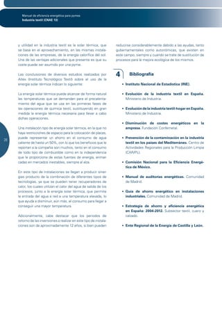 Manual de eficiencia energética para pymes
       Industria textil (CNAE 13)




     y utilidad en la industria textil es la solar térmica, que       reducirse considerablemente debido a las ayudas, tanto
     se basa en el aprovechamiento, en las mismas instala-            gubernamentales como autonómicas, que existen en
     ciones de las empresas, de la energía calorífica del sol.        este campo, siempre y cuando se trate de sustitución de
     Una de las ventajas adicionales que presenta es que su           procesos para la mejora ecológica de los mismos. 	
     coste puede ser asumido por una pyme.

     Las conclusiones de diversos estudios realizados por             4       Bibliografía
     Aitex (Instituto Tecnológico Textil) sobre el uso de la
     energía solar térmica indican lo siguiente:                          •	 Instituto Nacional de Estadística (INE).

     La energía solar térmica puede alcanzar de forma natural             •	 Evolución de la industria textil en España.
     las temperaturas que se demandan para el precalenta-                    Ministerio de Industria.
     miento del agua que se usa en las primeras fases de
     las operaciones de química textil, sustituyendo en gran              •	 Evolución de la industria textil-hogar en España.
     medida la energía térmica necesaria para llevar a cabo                  Ministerio de Industria.
     dichas operaciones.
                                                                          •	 Disminución de costes energéticos en la
     Una instalación tipo de energía solar térmica, en la que no             empresa. Fundación Confemetal.
     haya restricciones de espacio para la colocación de placas,
     puede representar un ahorro en el consumo de agua                    •	 Prevención de la contaminación en la industria
26
     caliente de hasta un 50%, con lo que los beneficios que le              textil en los países del Mediterráneo.	Centro de
     reportan a la compañía son muchos, tanto en el consumo                  Actividades Regionales para la Producción Limpia
     de todo tipo de combustible como en la independencia                    (CAR/PL).
     que le proporciona de estas fuentes de energía, enmar-
     cadas en mercados inestables, siempre al alza.                       •	 Comisión Nacional para la Eficiencia Energé-
                                                                             tica de México.
     En este tipo de instalaciones se llegan a producir siner-
     gias producto de la combinación de diferentes tipos de               •	 Manual de auditorías energéticas.	 Comunidad
     tecnologías, ya que se pueden tener recuperadores de                    de Madrid.
     calor, los cuales utilizan el calor del agua de salida de los
     procesos, junto a la energía solar térmica, que permite              •	 Guía de ahorro energético en instalaciones
     la entrada del agua a red a una temperatura elevada, lo                 industriales. Comunidad de Madrid.
     que ayuda a disminuir, aún más, el consumo para llegar a
     conseguir una mayor temperatura.                                     •	 Estrategia de ahorro y eficiencia energética
                                                                             en España: 2004-2012.	 Subsector textil, cuero y
     Adicionalmente, cabe destacar que los periodos de                       calzado.
     retorno de las inversiones a realizar en este tipo de instala-
     ciones son de aproximadamente 12 años, si bien pueden                •	 Ente Regional de la Energía de Castilla y León.
 