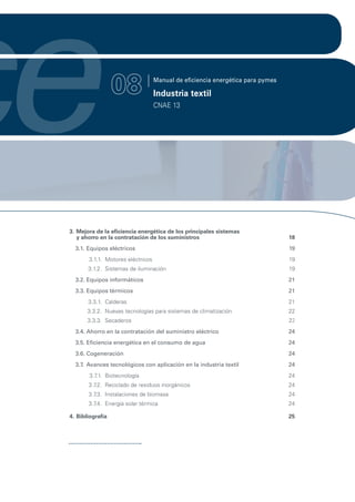 ce                 08               Manual de eficiencia energética para pymes

                                    Industria textil
                                    CNAE 13




 3. Mejora de la eficiencia energética de los principales sistemas
    y ahorro en la contratación de los suministros                               18
   3.1. Equipos eléctricos                                                       19
        3.1.1. Motores eléctricos                                                19
        3.1.2. Sistemas de iluminación                                           19
   3.2. Equipos informáticos                                                     21
   3.3. Equipos térmicos                                                         21
        3.3.1. Calderas                                                          21
        3.3.2. Nuevas tecnologías para sistemas de climatización                 22
        3.3.3. Secaderos                                                         22
   3.4. Ahorro en la contratación del suministro eléctrico                       24
   3.5. Eficiencia energética en el consumo de agua                              24
   3.6. Cogeneración                                                             24
   3.7. Avances tecnológicos con aplicación en la industria textil               24
        3.7 Biotecnología
           .1.                                                                   24
        3.7 Reciclado de residuos inorgánicos
           .2.                                                                   24
        3.7 Instalaciones de biomasa
           .3.                                                                   24
        3.7 Energía solar térmica
           .4.                                                                   24

 4. Bibliografía                                                                 25
 
