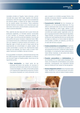 inevitable entrada en España, hasta entonces, primer            para competir en el ámbito europeo frente a los
mercado del propio textil hogar español, de artículos           grandes consorcios italianos o grandes empresas
extranjeros, tanto de origen europeo como procedentes           productoras y distribuidoras.
de terceros países, a través de las redes comerciales
de los propios países comunitarios. Estos productos           •	 Concentración territorial de las empresas en
textiles foráneos comenzaban a ser atractivos para una           Cataluña y en la Comunidad Valenciana. Es muy
demanda interna poco acostumbrada a productos exte-              difícil la estimación del número total de empresas
riores a precios asequibles.                                     textiles dedicadas al textil hogar, debido a que
                                                                 este grupo no conforma una referencia estadística
Pero, además de esta reducción de la cuota interna de            concreta que pueda quedar registrada como tal,
productos españoles, el mercado exterior comenzaba               por lo que hay que acudir a datos de otra naturaleza.
a sufrir también un retroceso importante debido, en              Según ATEVAL, se estima que el 60% - 65% de la
primer lugar, a la continua alza de la peseta, fruto de una      producción total española de artículos textiles para
dura política de ajuste monetaria imperante hasta 1993,          el hogar se realiza en la Comunidad de Valencia;
y al mantenimiento de un diferencial importante de infla-        entre el 20% y el 25%, en Cataluña, y el 10%, en
ción con respecto a nuestros socios comunitarios, y, en          el resto del territorio nacional.
segundo lugar, al hecho de que la mayor parte de las
exportaciones se concentraban en países árabes, los           •	 Costes productivos no competitivos	en general,
cuales comenzaban a sustituir las importaciones espa-            frente a los de sus competidores europeos, fruto
ñolas por las asiáticas, de menor coste, al estar moti-          de la pequeña dimensión, la falta de modernización
                                                                                                                         7
vados menos por la calidad y más por el precio.                  tecnológica, la consecuente baja productividad y,
                                                                 hasta fechas recientes, el alto precio del crédito
En la actualidad, la situación y características de las más      para inversiones en España.
de 3.000 empresas tradicionales dedicadas a la fabrica-
ción de textil hogar en España pueden resumirse en los        •	 Excesivo personalismo e individualismo	 de
siguientes puntos:                                               las empresas. En su mayor parte empresas fami-
                                                                 liares, con la dirección concentrada en una o pocas
   •	 Gran atomización. La mayor parte de las                    personas, constituyendo una importante barrera
      empresas del sector son pymes, sin recursos ni             para la introducción de nuevas formas de gestión.
      estructura suficiente para invertir por sí mismas en
      nuevas tecnologías, en redes comerciales propias        •	 Escasa integración vertical	de las empresas espa-
      o en mejoras de la organización productiva. Existen        ñolas. Tendencia a la desconcentración de activi-
      muy pocas empresas con cierta dimensión como               dades productivas, salvo en determinados subsec-
 