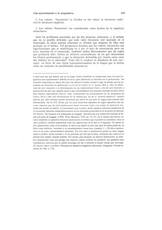 Una aproximccíón a la pragmótica                                                                     155


  2. Los valores "ilocutorios" se dividen en                  dos clases:     lo ilocutorio explí-
cito/lo ilocutorio impllcito.

  3. Los valores "ilocutorios" son considerados como hechos de lo implícito
enunciativo.

  Ante los problemas suscitados por las dos primeras soluciones, y al señalar
que no es posible defender que todo valor ilocutorio esté marcado en el
enunciado, la única actitud coherente es afirmar que ninguno de ellos está
presente en el mismo. Tal perspectiva muestra que los valores ilocutorios son
significaciones que se manifiestaÍ en y por el acto de enunciación pero sin
estar inscritas en el enunciado. También itdica Berrendonner que las reglas
que producen tales valores no difieren esencialmente de las que determinan
los efectos perlocutorios y que la distinción defendida por Austin entre estos
dos órdenes no es adecuadaa. Todo ello le conduce al abandono de este con-
cepto en favor de una visión representacionalista de la lengua que la defina
como un conjunto de posibilidades denotativas.



4 Ante esto hay qu! señalar que ya el propió Austin manifestó su escepticismo ante los tests lin-
güísticos que supuestamente habrían de servir para diferenciar lo ilocutorio de lo perlocutorio: "ces
formules constituent au mieux des tests trés délicats i manier lorsqu'il s'agit de décider qu'une ex-
pression est illocutoire ou perlocutoire, ou ni I'un ni I'autre" (J. L. Austin, Ibid, p. 136). La defini-
ción del acto ilocutorio y la determinación de sus características frente a las del acto locutorio y
pedocutorio ha sido una cuestión sobre la que reiteradamente han insistido múltiples autores. Entre
ellos destaca especialmente Ducrot. Este, reconociendo los inconvenientes de las propuestas de
Austin, lleya a cabo una reformulación de las mismas que, sin s!r la "solución definitiva", Permite
mostrar que tales nociones pueden describirse por medio de una serie de rasgos relativamente bien
diferenciados. Así en 1972 afirma que los actos ilocutorios dependen de reglas específicas del dis-
curso, mientras que los actos perlocutorios hacen intervenir leyes cuyo campo de aplicación des-
borda con mucho tal ámbito. Lo locucionario, por su parte, srían aquellos caracteres semánticos de
un enunciado definidos independientemente de los resultados producidos en la situación de discurso.
(O. Ducrot, "De Saussure á la philosophie du langage', Introducción a la traducción francesa de Se-
arle Lcs actes de langage...(1969), Paris, Hermann, 7972, pp. 16, ?7). En el mismo año Ducrot in-
tenta conslidar la oposición ilocutorio/pcrlocutorio al afirmar que el primero es inmcdiato, tiene un
valor jurídico y necesita prcscntarsc como tal; aspectos que no se dan en el segundo: 'Si realizo un
acto perlocutorio, como el de consolar, el efecto que espero en este caso para mi habla puede ser un
efecto muy indirecto, vinculado a un encadenamiento causal muy complejo (...). El efecto perlocu-
torio no es, pues, necesariamente inmediato. Por otro lado, el perlocutorio puede no tener ningún
aspecto jurídico: puedo consolar a X sin pretender por ello que él deba, utilizando este verbo en un
sentido muy amplio, dejarse consolar. Por último, para alcanzar un objetivo perlocutorio, no nece-
sito presentarme como que persigo este objetivo: puedo consolar sin presentar mis palabras como
consoladoras, mientras que no puedo interrogar sin dar a entender al mismo tiempo que interrogo'
(O, Ducrot, Decir y no dccir. Principios dc &mántica lingüística, Barcelona, Anagrama, Versión es-
pañola de 1.982, p.272).
 