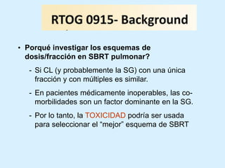 • Porqué investigar los esquemas de
dosis/fracción en SBRT pulmonar?
- Si CL (y probablemente la SG) con una única
fracción y con múltiples es similar.

- En pacientes médicamente inoperables, las comorbilidades son un factor dominante en la SG.
- Por lo tanto, la TOXICIDAD podría ser usada
para seleccionar el “mejor” esquema de SBRT

 