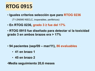 • Iguales criterios selección que para RTOG 0236
(T1-2N0M0 NSCLC, inoperables, periféricos)

• En RTOG 0236, grado 3 ≥ fue del 17%
• RTOG 0915 fue diseñado para detectar si la toxicidad
grado 3 en ambos brazos era > 17%

• 94 pacientes (sep/09 – mar/11), 86 evaluables
• 41 en brazo 1
• 45 en brazo 2
•Media seguimiento 20,6 meses

 