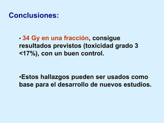 Conclusiones:
• 34 Gy en una fracción, consigue

resultados previstos (toxicidad grado 3
<17%), con un buen control.

•Estos hallazgos pueden ser usados como
base para el desarrollo de nuevos estudios.

 