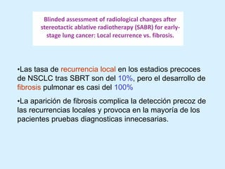 •Las tasa de recurrencia local en los estadios precoces
de NSCLC tras SBRT son del 10%, pero el desarrollo de
fibrosis pulmonar es casi del 100%
•La aparición de fibrosis complica la detección precoz de
las recurrencias locales y provoca en la mayoría de los
pacientes pruebas diagnosticas innecesarias.

 