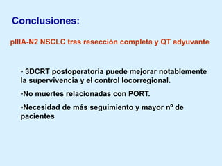Conclusiones:
pIIIA-N2 NSCLC tras resección completa y QT adyuvante

• 3DCRT postoperatoria puede mejorar notablemente
la supervivencia y el control locorregional.
•No muertes relacionadas con PORT.
•Necesidad de más seguimiento y mayor nº de
pacientes

 