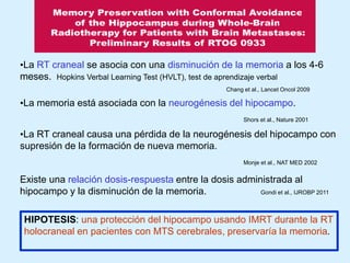 •La RT craneal se asocia con una disminución de la memoria a los 4-6
meses. Hopkins Verbal Learning Test (HVLT), test de aprendizaje verbal
Chang et al., Lancet Oncol 2009

•La memoria está asociada con la neurogénesis del hipocampo.
Shors et al., Nature 2001

•La RT craneal causa una pérdida de la neurogénesis del hipocampo con
supresión de la formación de nueva memoria.
Monje et al., NAT MED 2002

Existe una relación dosis-respuesta entre la dosis administrada al
hipocampo y la disminución de la memoria.
Gondi et al., IJROBP 2011
HIPOTESIS: una protección del hipocampo usando IMRT durante la RT
holocraneal en pacientes con MTS cerebrales, preservaría la memoria.

 