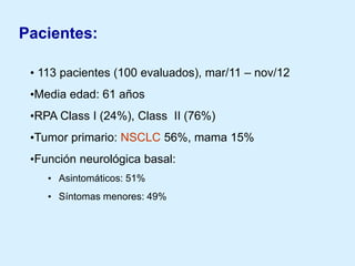 Pacientes:
• 113 pacientes (100 evaluados), mar/11 – nov/12
•Media edad: 61 años

•RPA Class I (24%), Class II (76%)
•Tumor primario: NSCLC 56%, mama 15%
•Función neurológica basal:
• Asintomáticos: 51%
• Síntomas menores: 49%

 