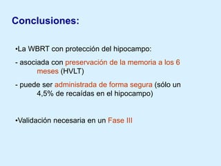 Conclusiones:
•La WBRT con protección del hipocampo:
- asociada con preservación de la memoria a los 6
meses (HVLT)
- puede ser administrada de forma segura (sólo un
4,5% de recaídas en el hipocampo)

•Validación necesaria en un Fase III

 