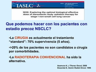 Que podemos hacer con los pacientes con
estadio precoz NSCLC?
•La CIRUGIA es actualmente el tratamiento
“standard”: 70% supervivencia (5 años).

•>20% de los pacientes no son candidatos a cirugía
por comorbilidades.
•La RADIOTERAPIA CONVENCIONAL ha sido la
alternativa.
Asamura H, J Thorac Oncol, 2008
Dosoretz D, Semin Radiat Oncol, 1996

 