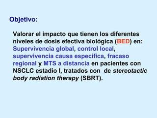 Objetivo:
Valorar el impacto que tienen los diferentes
niveles de dosis efectiva biológica (BED) en:
Supervivencia global, control local,
supervivencia causa específica, fracaso
regional y MTS a distancia en pacientes con
NSCLC estadio I, tratados con de stereotactic
body radiation therapy (SBRT).

 