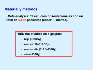 Material y métodos:
•Meta-analysis: 59 estudios observacionales con un
total de 5,562 pacientes (ene/01 – mar/13).

•BED fue dividida en 4 grupos:
• baja (<100Gy)

• media (100–112.3Gy)
• media - alta (112.3–135Gy)
• alta (>135Gy)

 