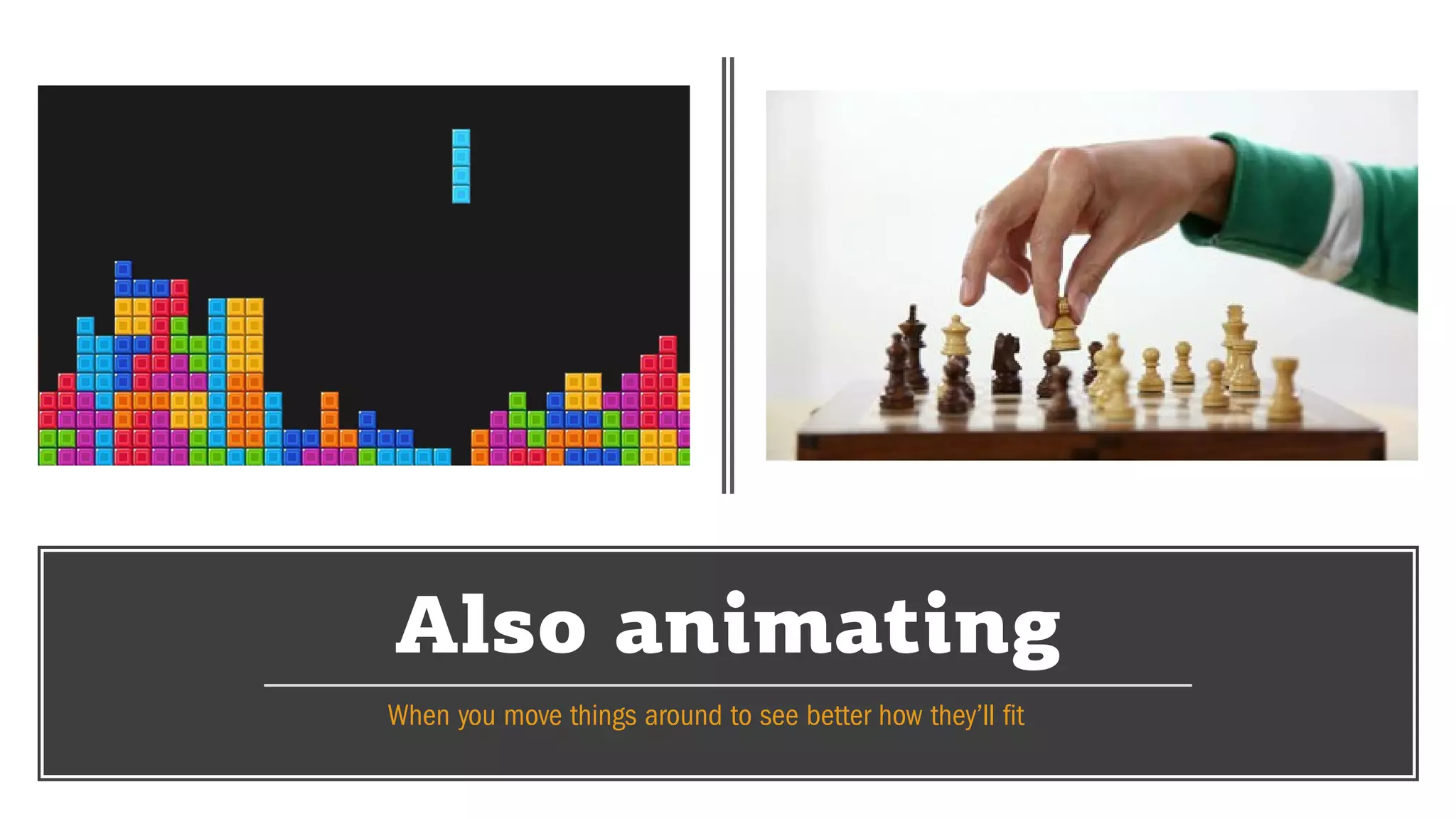 Also animating
When you move things around to see better how they’ll fit
 
